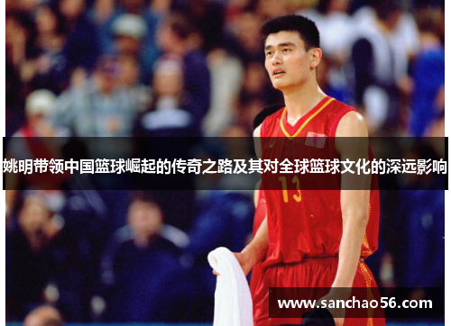 姚明带领中国篮球崛起的传奇之路及其对全球篮球文化的深远影响